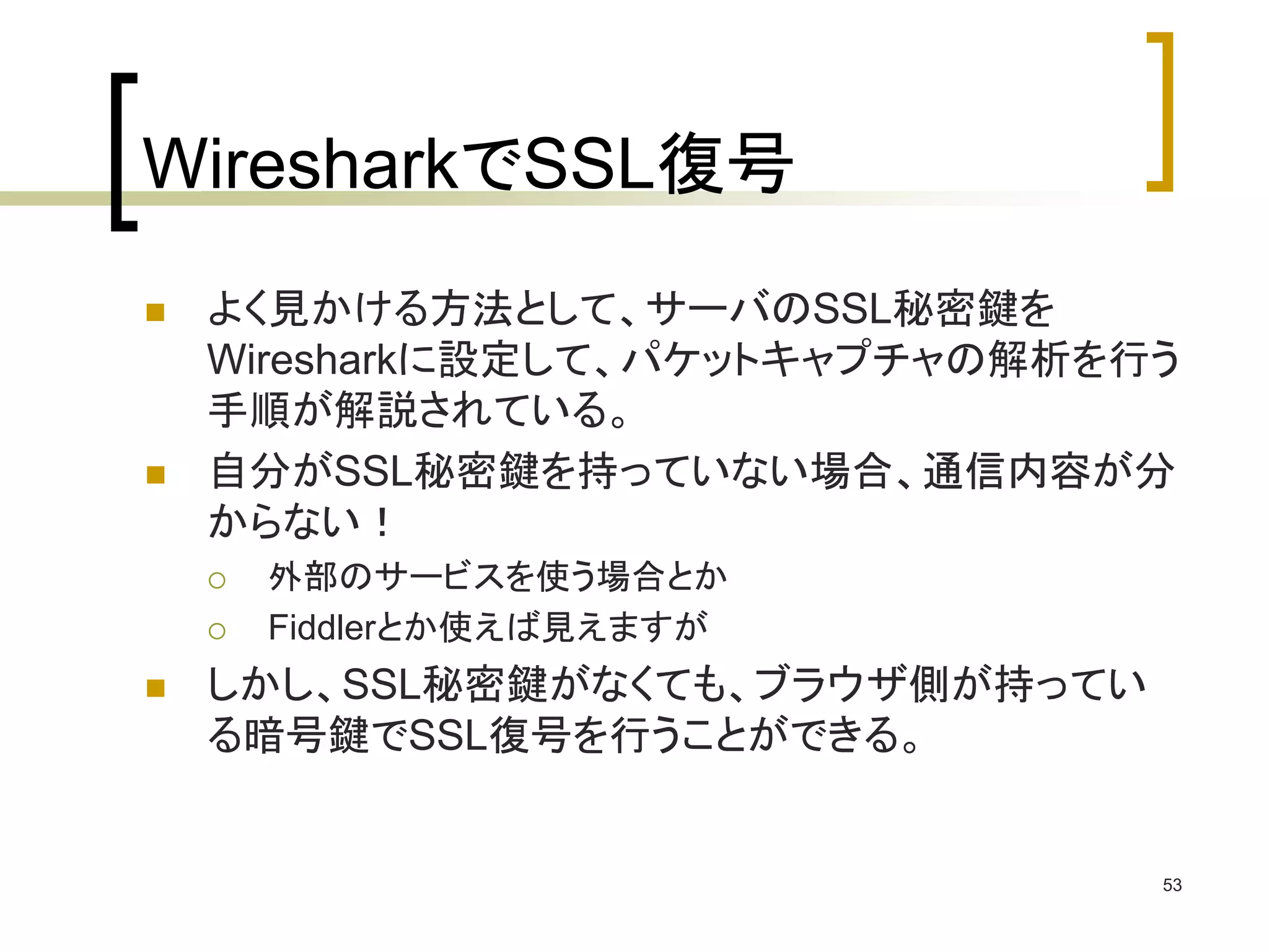 WiresharkでSSL復号 
 よく見かける方法として、サーバのSSL秘密鍵を 
Wiresharkに設定して、パケットキャプチャの解析を行う 
手順が解説されている。 
 自分がSSL秘密鍵を持っていない場合、通信内容が分 
からない！ 
 外部のサービスを使う場合とか 
 Fiddlerとか使えば見えますが 
 しかし、SSL秘密鍵がなくても、ブラウザ側が持ってい 
る暗号鍵でSSL復号を行うことができる。 
53 
 