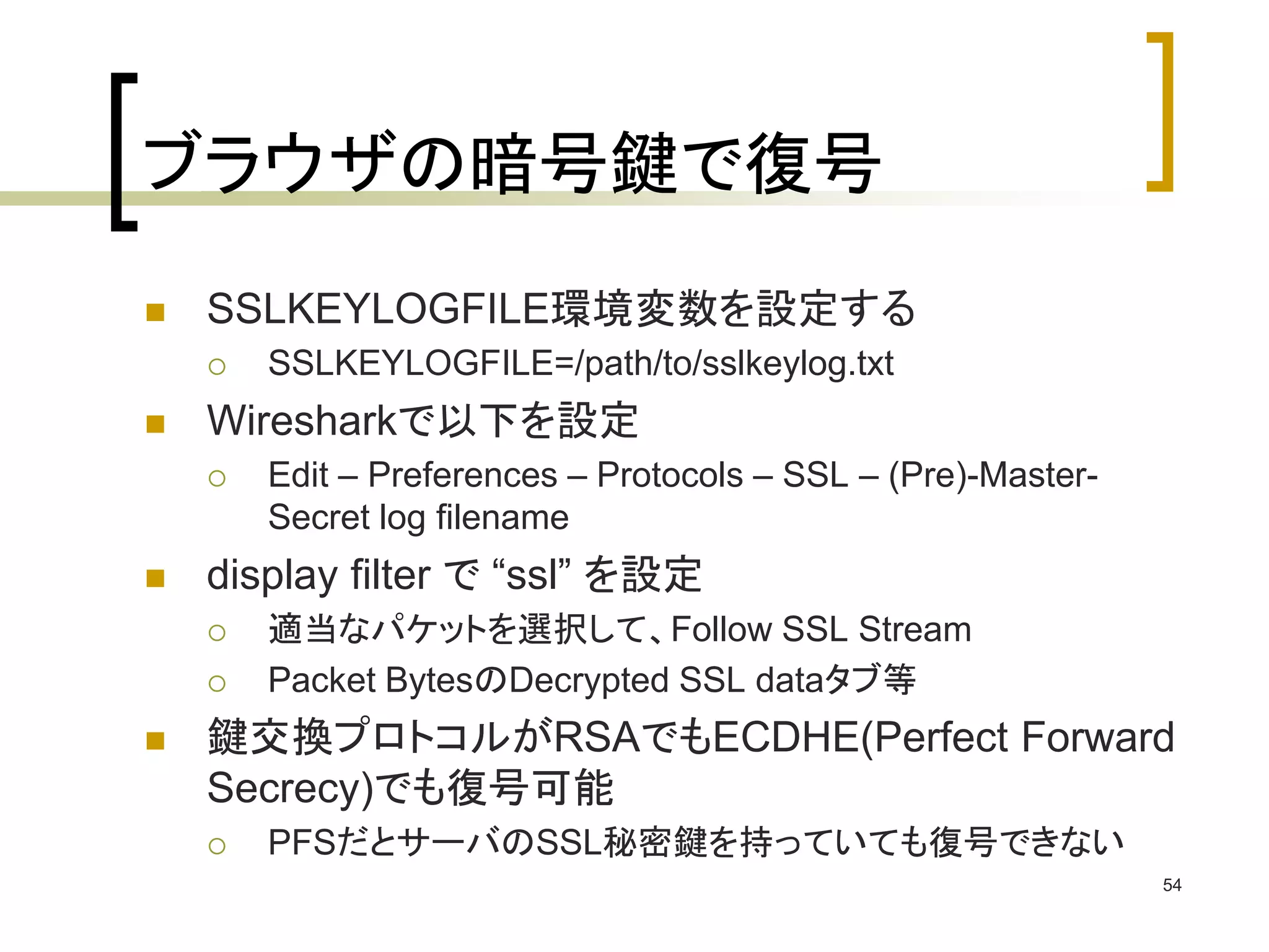 ブラウザの暗号鍵で復号 
 SSLKEYLOGFILE環境変数を設定する 
 SSLKEYLOGFILE=/path/to/sslkeylog.txt 
 Wiresharkで以下を設定 
 Edit – Preferences – Protocols – SSL – (Pre)-Master- 
Secret log filename 
 display filter で“ssl” を設定 
 適当なパケットを選択して、Follow SSL Stream 
 Packet BytesのDecrypted SSL dataタブ等 
 鍵交換プロトコルがRSAでもECDHE(Perfect Forward 
Secrecy)でも復号可能 
 PFSだとサーバのSSL秘密鍵を持っていても復号できない 
54 
 