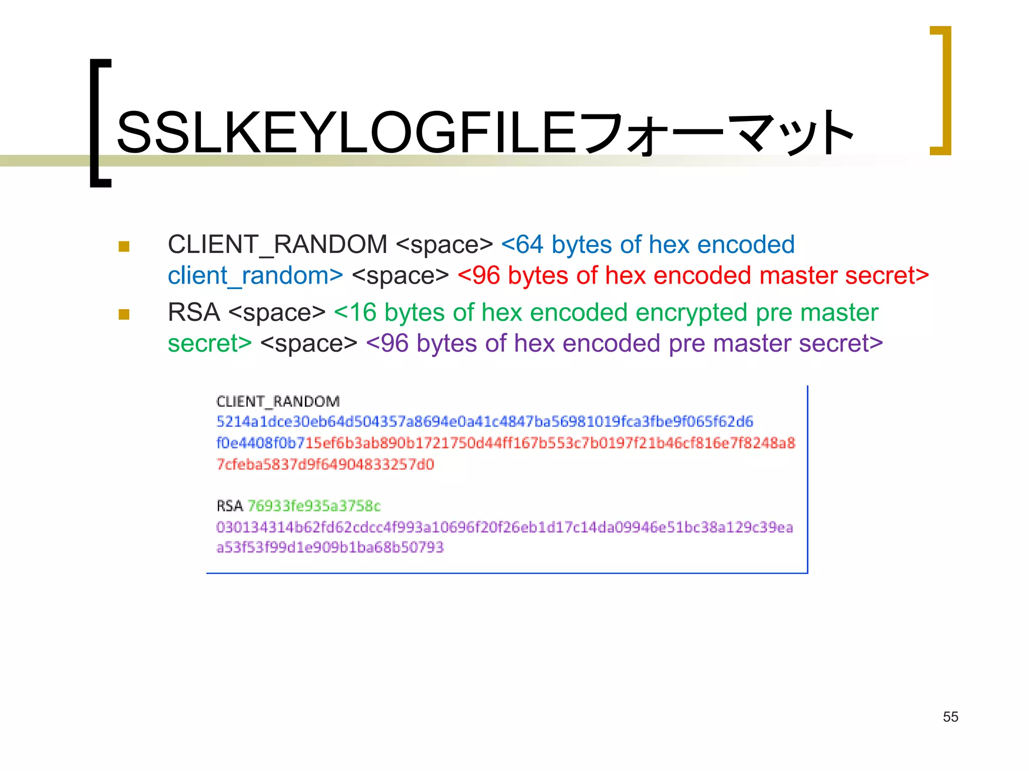 SSLKEYLOGFILEフォーマット 
 CLIENT_RANDOM <space> <64 bytes of hex encoded 
client_random> <space> <96 bytes of hex encoded master secret> 
 RSA <space> <16 bytes of hex encoded encrypted pre master 
secret> <space> <96 bytes of hex encoded pre master secret> 
55 
 