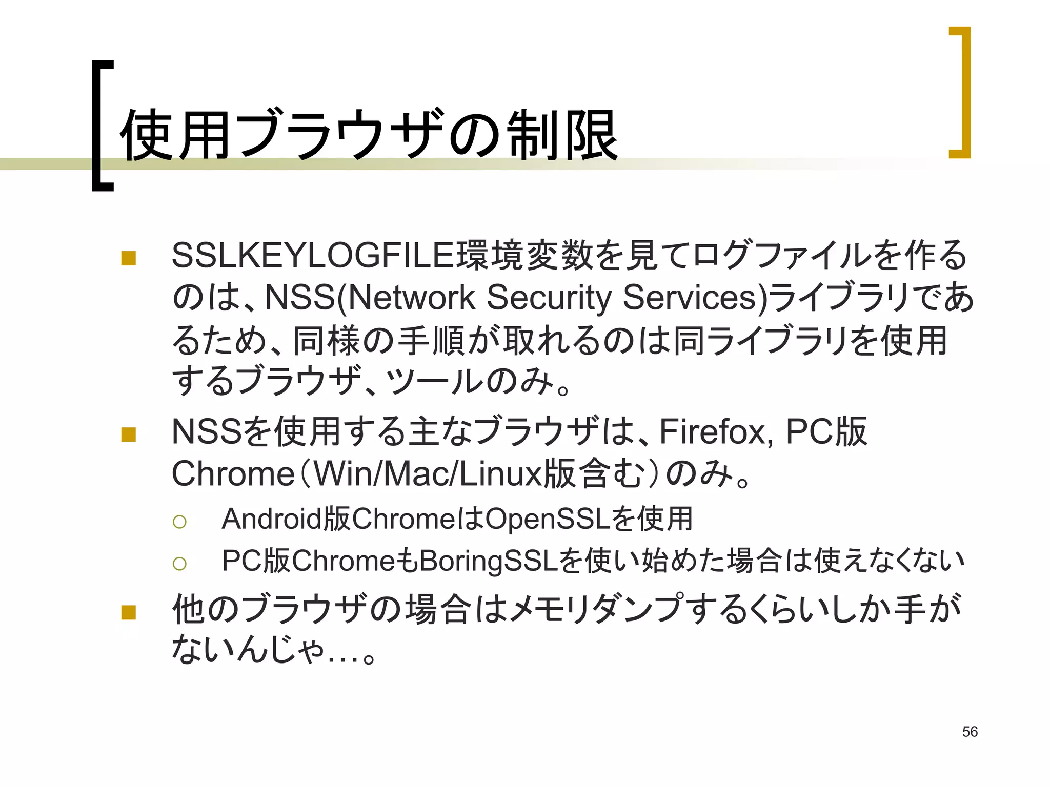 使用ブラウザの制限 
 SSLKEYLOGFILE環境変数を見てログファイルを作る 
のは、NSS(Network Security Services)ライブラリであ 
るため、同様の手順が取れるのは同ライブラリを使用 
するブラウザ、ツールのみ。 
 NSSを使用する主なブラウザは、Firefox, PC版 
Chrome（Win/Mac/Linux版含む）のみ。 
 Android版ChromeはOpenSSLを使用 
 PC版ChromeもBoringSSLを使い始めた場合は使えなくない 
 他のブラウザの場合はメモリダンプするくらいしか手が 
ないんじゃ…。 
56 
 