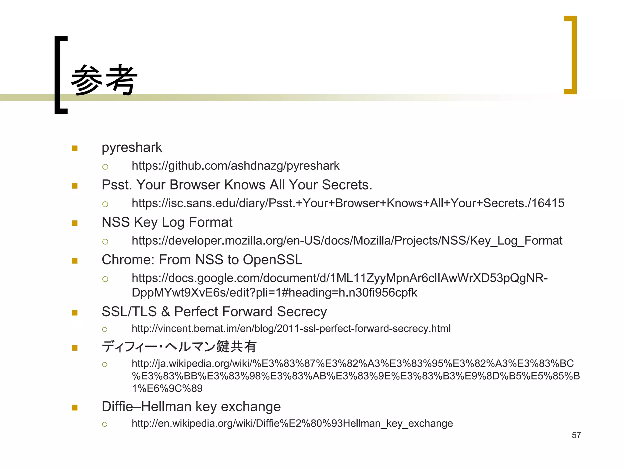参考 
 pyreshark 
 https://github.com/ashdnazg/pyreshark 
 Psst. Your Browser Knows All Your Secrets. 
 https://isc.sans.edu/diary/Psst.+Your+Browser+Knows+All+Your+Secrets./16415 
 NSS Key Log Format 
 https://developer.mozilla.org/en-US/docs/Mozilla/Projects/NSS/Key_Log_Format 
 Chrome: From NSS to OpenSSL 
 https://docs.google.com/document/d/1ML11ZyyMpnAr6clIAwWrXD53pQgNR-DppMYwt9XvE6s/ 
edit?pli=1#heading=h.n30fi956cpfk 
 SSL/TLS & Perfect Forward Secrecy 
 http://vincent.bernat.im/en/blog/2011-ssl-perfect-forward-secrecy.html 
 ディフィー・ヘルマン鍵共有 
 http://ja.wikipedia.org/wiki/%E3%83%87%E3%82%A3%E3%83%95%E3%82%A3%E3%83%BC 
%E3%83%BB%E3%83%98%E3%83%AB%E3%83%9E%E3%83%B3%E9%8D%B5%E5%85%B 
1%E6%9C%89 
 Diffie–Hellman key exchange 
 http://en.wikipedia.org/wiki/Diffie%E2%80%93Hellman_key_exchange 
57 
 