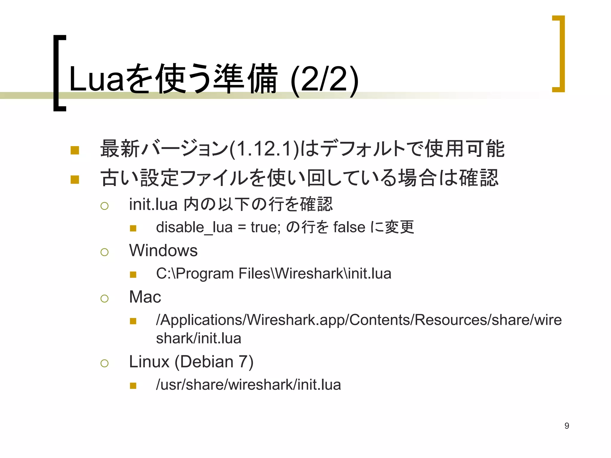 9 
Luaを使う準備(2/2) 
 最新バージョン(1.12.1)はデフォルトで使用可能 
 古い設定ファイルを使い回している場合は確認 
 init.lua 内の以下の行を確認 
 disable_lua = true; の行をfalse に変更 
 Windows 
 C:Program FilesWiresharkinit.lua 
 Mac 
 /Applications/Wireshark.app/Contents/Resources/share/wire 
shark/init.lua 
 Linux (Debian 7) 
 /usr/share/wireshark/init.lua 
 