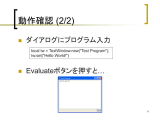 11 
動作確認(2/2) 
 ダイアログにプログラム入力 
local tw = TextWindow.new("Test Program"); 
tw:set("Hello World!") 
 Evaluateボタンを押すと… 
 