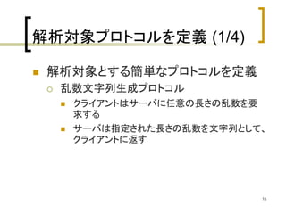 15 
解析対象プロトコルを定義(1/4) 
 解析対象とする簡単なプロトコルを定義 
 乱数文字列生成プロトコル 
 クライアントはサーバに任意の長さの乱数を要 
求する 
 サーバは指定された長さの乱数を文字列として、 
クライアントに返す 
 
