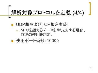 18 
解析対象プロトコルを定義(4/4) 
 UDP版およびTCP版を実装 
 MTUを超えるデータをやりとりする場合、 
TCPの使用を想定。 
 使用ポート番号：10000 
 