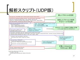 宣言したプロトコルで使用 
するフィールドを定義 
21 
解析スクリプト（UDP版） 
do 
udp_rngp_proto = Proto("RNGP_UDP", "Random Number Generater Protocol (UDP)") 
command_prtf = ProtoField.new("RNGP command", "rngp_udp.command", ftypes.UINT8) 
length_prtf = ProtoField.new("RNGP length", "rngp_udp.length", ftypes.UINT16) 
random_prtf = ProtoField.new("RNGP Random Numbers", "rngp_udp.random", ftypes.STRING) 
udp_rngp_proto.fields = {command_prtf, length_prtf, random_prtf} 
function udp_rngp_proto.dissector(buffer, pinfo, tree) 
local command_names = { 
[0x01] = "Request Random Numbers", 
[0x51] = "Response Random Numbers", 
[0xFF] = "Unknown Request/Response Command", 
} 
local command = buffer(0,1):uint() 
local length = buffer(1,2):uint() 
local subtree = tree:add(udp_rngp_proto, "Random Number Generater Protocol Data") 
subtree:add_packet_field(command_prtf, buffer:range(0,1), ENC_ASCII, "Command:", string.format("0x%02x", command), command_names[command]) 
subtree:add_packet_field(length_prtf, buffer(1,2), ENC_ASCII, "Length:", length) 
if command >= 0x51 and command ~= 0xFF then 
disp_data(command, buffer(3, length):tvb(), subtree) 
end 
pinfo.cols.protocol = "RNGP(UDP)" 
if command_names[command] == nil then 
pinfo.cols.info = "Malformed Request/Response Command" 
else 
pinfo.cols.info = command_names[command] 
end 
end 
udp_table = DissectorTable.get("udp.port") 
udp_table:add(10000, udp_rngp_proto) 
end 
function disp_data(command, buffer, tree) 
if command == 0x51 then 
tree:add_packet_field(random_prtf, buffer(0), ENC_ASCII) 
end 
end 
新しいプロトコルを宣言 
定義したdissectorを 
10000/udpに登録 
buffer : Wiresharkから渡されるパケットのバッファ(tvb) 
pinfo : Packet List情報 
tree : Packet Details内ツリー情報 
buffer(X, Y):uint() 
bufferのXバイト目からYバイトを 
unsigned intとして切り出す 
tree:add(), add_packet_field() 
Packet Details内のツリーに 
アイテムを追加 
Packet ListのProtocolカラムと 
Infoカラムの内容を設定 
dissector（パケットを解析する関数）を定義 
（パケットを受け取るたびに呼び出される） 
 