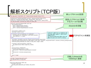 宣言したプロトコルで使用 
するフィールドを定義 
24 
解析スクリプト（TCP版） 
do 
tcp_rngp_proto = Proto("RNGP_TCP", "Random Number Generater Protocol (TCP)") 
command_prtf = ProtoField.new("RNGP command", "rngp_tcp.command", ftypes.UINT8) 
length_prtf = ProtoField.new("RNGP length", "rngp_tcp.length", ftypes.UINT16) 
random_prtf = ProtoField.new("RNGP Random Numbers", "rngp_tcp.random", ftypes.STRING) 
tcp_rngp_proto.fields = {command_prtf, length_prtf, random_prtf} 
function tcp_rngp_proto.dissector(buffer, pinfo, tree) 
local command_names = { 
[0x01] = "Request Random Numbers", 
[0x51] = "Response Random Numbers", 
[0xFF] = "Unknown Request/Response Command", 
} 
local command = buffer(0,1):uint() 
local length = buffer(1,2):uint() 
if command == 0x51 and buffer:len() < (3 + length) then 
pinfo.desegment_len = DESEGMENT_ONE_MORE_SEGMENT 
return buffer:len() - (3 + length) 
end 
local subtree = tree:add(tcp_rngp_proto, "Random Number Generater Protocol Data") 
subtree:add_packet_field(command_prtf, buffer:range(0,1), ENC_ASCII, "Command:", string.format("0x%02x", command), command_names[command]) 
subtree:add_packet_field(length_prtf, buffer(1,2), ENC_ASCII, "Length:", length) 
if command >= 0x51 and command ~= 0xFF then 
disp_data(command, buffer(3, length):tvb(), subtree) 
end 
pinfo.cols.protocol = "RNGP(TCP)" 
if command_names[command] == nil then 
pinfo.cols.info = "Malformed Request/Response Command" 
else 
pinfo.cols.info = command_names[command] 
end 
return 3 + length 
end 
tcp_table = DissectorTable.get("tcp.port") 
tcp_table:add(10000, tcp_rngp_proto) 
End 
function disp_data(command, buffer, tree) 
if command == 0x51 then 
tree:add_packet_field(random_prtf, buffer(0), ENC_ASCII) 
end 
end 
新しいプロトコルを宣言 
dissectorを定義 
定義したdissectorを 
10000/tcpに登録 
bufferのデータ長がプロトコルで指定された長 
さよりも短い場合、必要なデータ長になるまで 
処理を行わない。 
次にdissectorが呼び出される際、bufferに後 
続のパケットのペイロードがアペンドされる。 
TCPセグメント再構築 
 