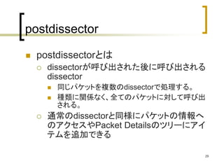 29 
postdissector 
 postdissectorとは 
 dissectorが呼び出された後に呼び出される 
dissector 
 同じパケットを複数のdissectorで処理する。 
 種類に関係なく、全てのパケットに対して呼び出 
される。 
 通常のdissectorと同様にパケットの情報へ 
のアクセスやPacket Detailsのツリーにアイ 
テムを追加できる 
 