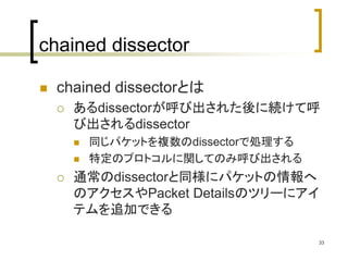 33 
chained dissector 
 chained dissectorとは 
 あるdissectorが呼び出された後に続けて呼 
び出されるdissector 
 同じパケットを複数のdissectorで処理する 
 特定のプロトコルに関してのみ呼び出される 
 通常のdissectorと同様にパケットの情報へ 
のアクセスやPacket Detailsのツリーにアイ 
テムを追加できる 
 