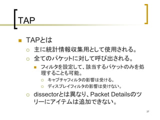 37 
TAP 
 TAPとは 
 主に統計情報収集用として使用される。 
 全てのパケットに対して呼び出される。 
 フィルタを設定して、該当するパケットのみを処 
理することも可能。 
 キャプチャフィルタの影響は受ける。 
 ディスプレイフィルタの影響は受けない。 
 dissectorとは異なり、Packet Detailsのツ 
リーにアイテムは追加できない。 
 
