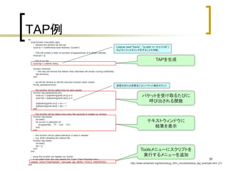 39 
TAP例 
do 
local function menuable_tap() 
-- Declare the window we will use 
local tw = TextWindow.new("Address Counter") 
-- This will contain a hash of counters of appearances of a certain address 
local ips = {} 
-- this is our tap 
local tap = Listener.new(); 
function remove() 
-- this way we remove the listener than otherwise will remain running indifinitelly 
tap:remove(); 
end 
-- we tell the window to call the remove() function when closed 
tw:set_atclose(remove) 
-- this function will be called once for each packet 
function tap.packet(pinfo,tvb) 
local src = ips[tostring(pinfo.src)] or 0 
local dst = ips[tostring(pinfo.dst)] or 0 
ips[tostring(pinfo.src)] = src + 1 
ips[tostring(pinfo.dst)] = dst + 1 
end 
-- this function will be called once every few seconds to update our window 
function tap.draw(t) 
tw:clear() 
for ip,num in pairs(ips) do 
tw:append(ip .. "t" .. num .. "n"); 
end 
end 
-- this function will be called whenever a reset is needed 
-- e.g. when reloading the capture file 
function tap.reset() 
tw:clear() 
ips = {} 
end 
end 
-- using this function we register our fuction 
-- to be called when the user selects the Tools->Test->Packets menu 
register_menu("Test/Packets", menuable_tap, MENU_TOOLS_UNSORTED) 
end 
Listener.new(“frame”, “ip.addr == 10.0.0.0/8”) 
のようにフィルタリングをすることも可能。 
TAPを生成 
送信元または送信先ごとにパケット数をカウント 
パケットを受け取るたびに 
呼び出される関数 
テキストウィンドウに 
結果を表示 
Toolsメニューにスクリプトを 
実行するメニューを追加 
http://www.wireshark.org/docs/wsug_html_chunked/wslua_tap_example.html より 
 