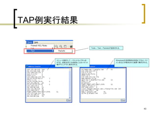 40 
TAP例実行結果 
Tools – Test – Packetsが追加される。 
メニューを実行して、パケットキャプチャを 
行うと、送信元または送信先ごとのパケット 
数がウィンドウに表示される。 
Wiresharkの名前解決を有効にすると、ドメ 
イン名などが解決された結果で集計される。 
 