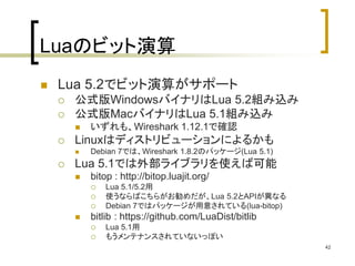 42 
Luaのビット演算 
 Lua 5.2でビット演算がサポート 
 公式版WindowsバイナリはLua 5.2組み込み 
 公式版MacバイナリはLua 5.1組み込み 
 いずれも、Wireshark 1.12.1で確認 
 Linuxはディストリビューションによるかも 
 Debian 7では、Wireshark 1.8.2のパッケージ(Lua 5.1) 
 Lua 5.1では外部ライブラリを使えば可能 
 bitop : http://bitop.luajit.org/ 
 Lua 5.1/5.2用 
 使うならばこちらがお勧めだが、Lua 5.2とAPIが異なる 
 Debian 7ではパッケージが用意されている(lua-bitop) 
 bitlib : https://github.com/LuaDist/bitlib 
 Lua 5.1用 
 もうメンテナンスされていないっぽい 
 