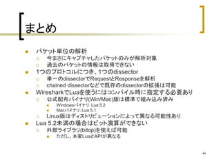 44 
まとめ 
 パケット単位の解析 
 今まさにキャプチャしたパケットのみが解析対象 
 過去のパケットの情報は取得できない 
 1つのプロトコルにつき、1つのdissector 
 単一のdissectorでRequestとResponseを解析 
 chained dissectorなどで既存のdissectorの拡張は可能 
 WiresharkでLuaを使うにはコンパイル時に指定する必要あり 
 公式配布バイナリ(Win/Mac)版は標準で組み込み済み 
 Windowsバイナリ：Lua 5.2 
 Macバイナリ：Lua 5.1 
 Linux版はディストリビューションによって異なる可能性あり 
 Lua 5.2未満の場合はビット演算ができない 
 外部ライブラリ(bitop)を使えば可能 
 ただし、本家LuaとAPIが異なる 
 