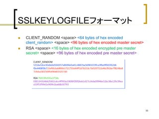 SSLKEYLOGFILEフォーマット 
 CLIENT_RANDOM <space> <64 bytes of hex encoded 
client_random> <space> <96 bytes of hex encoded master secret> 
 RSA <space> <16 bytes of hex encoded encrypted pre master 
secret> <space> <96 bytes of hex encoded pre master secret> 
55 
 
