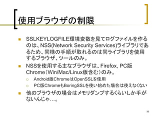 使用ブラウザの制限 
 SSLKEYLOGFILE環境変数を見てログファイルを作る 
のは、NSS(Network Security Services)ライブラリであ 
るため、同様の手順が取れるのは同ライブラリを使用 
するブラウザ、ツールのみ。 
 NSSを使用する主なブラウザは、Firefox, PC版 
Chrome（Win/Mac/Linux版含む）のみ。 
 Android版ChromeはOpenSSLを使用 
 PC版ChromeもBoringSSLを使い始めた場合は使えなくない 
 他のブラウザの場合はメモリダンプするくらいしか手が 
ないんじゃ…。 
56 
 