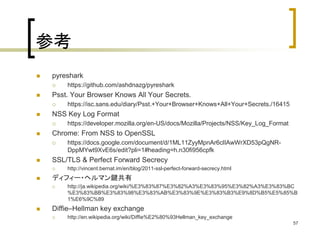 参考 
 pyreshark 
 https://github.com/ashdnazg/pyreshark 
 Psst. Your Browser Knows All Your Secrets. 
 https://isc.sans.edu/diary/Psst.+Your+Browser+Knows+All+Your+Secrets./16415 
 NSS Key Log Format 
 https://developer.mozilla.org/en-US/docs/Mozilla/Projects/NSS/Key_Log_Format 
 Chrome: From NSS to OpenSSL 
 https://docs.google.com/document/d/1ML11ZyyMpnAr6clIAwWrXD53pQgNR-DppMYwt9XvE6s/ 
edit?pli=1#heading=h.n30fi956cpfk 
 SSL/TLS & Perfect Forward Secrecy 
 http://vincent.bernat.im/en/blog/2011-ssl-perfect-forward-secrecy.html 
 ディフィー・ヘルマン鍵共有 
 http://ja.wikipedia.org/wiki/%E3%83%87%E3%82%A3%E3%83%95%E3%82%A3%E3%83%BC 
%E3%83%BB%E3%83%98%E3%83%AB%E3%83%9E%E3%83%B3%E9%8D%B5%E5%85%B 
1%E6%9C%89 
 Diffie–Hellman key exchange 
 http://en.wikipedia.org/wiki/Diffie%E2%80%93Hellman_key_exchange 
57 
 