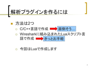 7 
解析プラグインを作るには 
 方法は2つ 
 C/C++言語で作成 
 Wiresharkに組み込まれたLuaスクリプト言 
語で作成 
 今回はLuaで作成します 
面倒そう… 
きっとお手軽 
 