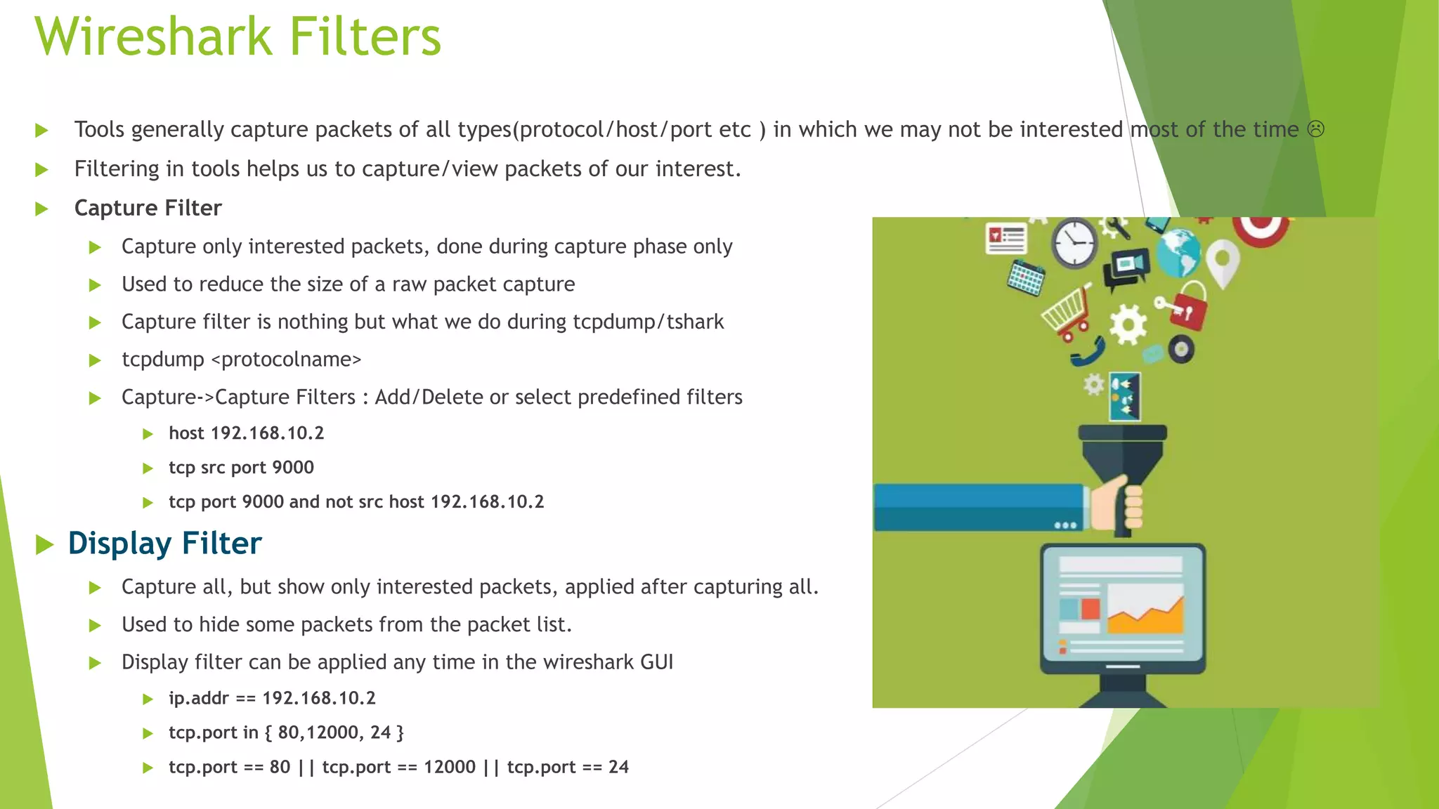 Wireshark Filters
 Tools generally capture packets of all types(protocol/host/port etc ) in which we may not be interested most of the time 
 Filtering in tools helps us to capture/view packets of our interest.
 Capture Filter
 Capture only interested packets, done during capture phase only
 Used to reduce the size of a raw packet capture
 Capture filter is nothing but what we do during tcpdump/tshark
 tcpdump <protocolname>
 Capture->Capture Filters : Add/Delete or select predefined filters
 host 192.168.10.2
 tcp src port 9000
 tcp port 9000 and not src host 192.168.10.2
 Display Filter
 Capture all, but show only interested packets, applied after capturing all.
 Used to hide some packets from the packet list.
 Display filter can be applied any time in the wireshark GUI
 ip.addr == 192.168.10.2
 tcp.port in { 80,12000, 24 }
 tcp.port == 80 || tcp.port == 12000 || tcp.port == 24
 