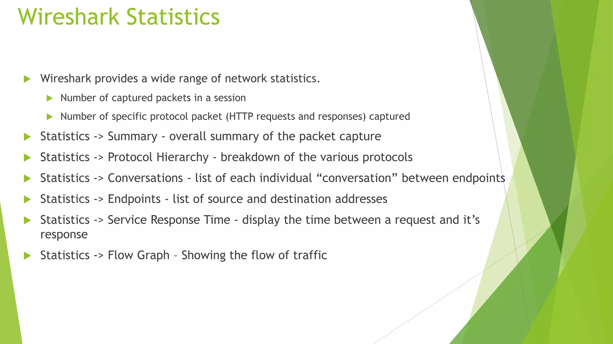 Wireshark Statistics
 Wireshark provides a wide range of network statistics.
 Number of captured packets in a session
 Number of specific protocol packet (HTTP requests and responses) captured
 Statistics -> Summary - overall summary of the packet capture
 Statistics -> Protocol Hierarchy - breakdown of the various protocols
 Statistics -> Conversations - list of each individual “conversation” between endpoints
 Statistics -> Endpoints - list of source and destination addresses
 Statistics -> Service Response Time - display the time between a request and it’s
response
 Statistics -> Flow Graph – Showing the flow of traffic
 