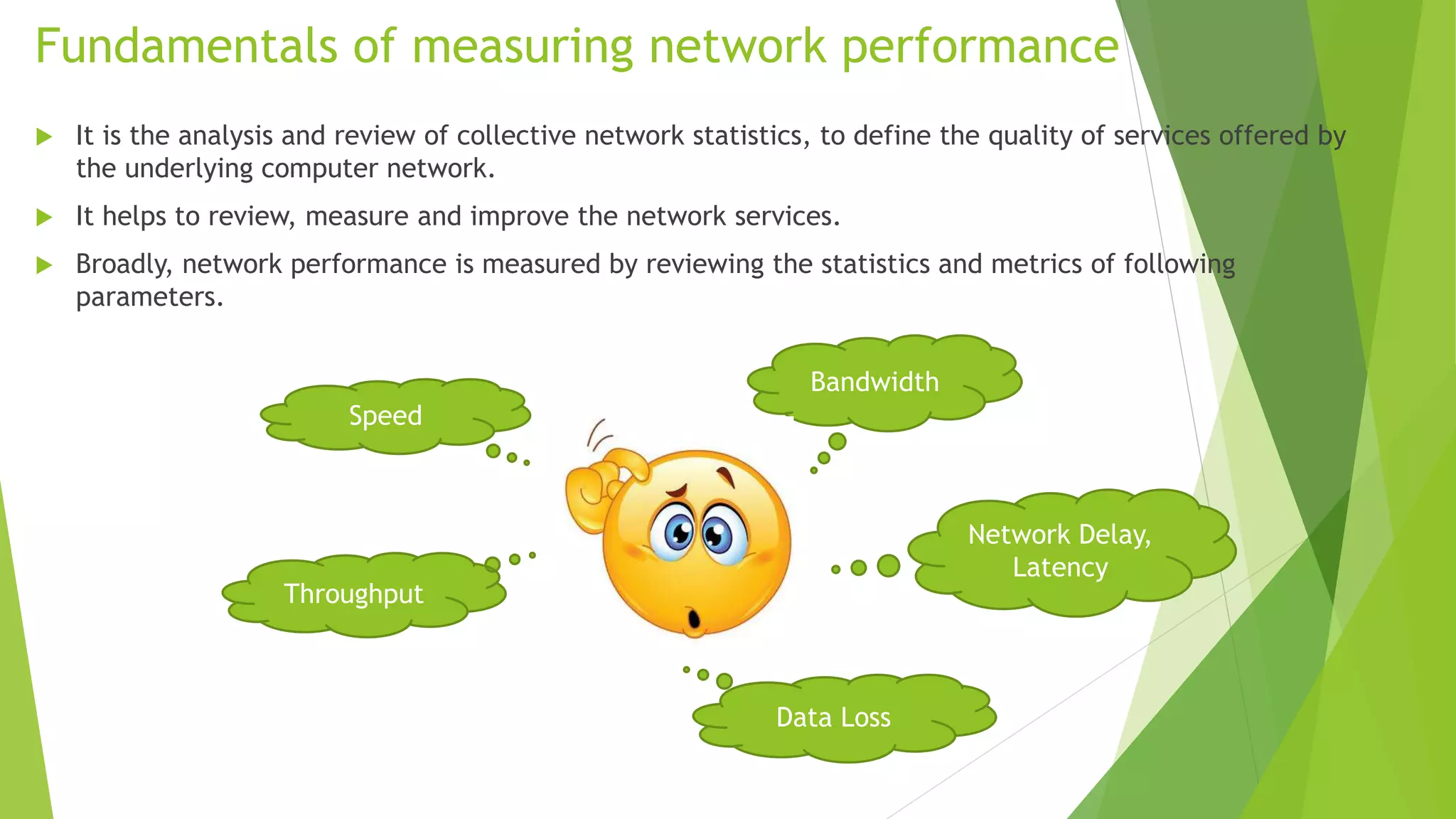 Fundamentals of measuring network performance
 It is the analysis and review of collective network statistics, to define the quality of services offered by
the underlying computer network.
 It helps to review, measure and improve the network services.
 Broadly, network performance is measured by reviewing the statistics and metrics of following
parameters.
Speed
Bandwidth
Network Delay,
Latency
Data Loss
Throughput
 