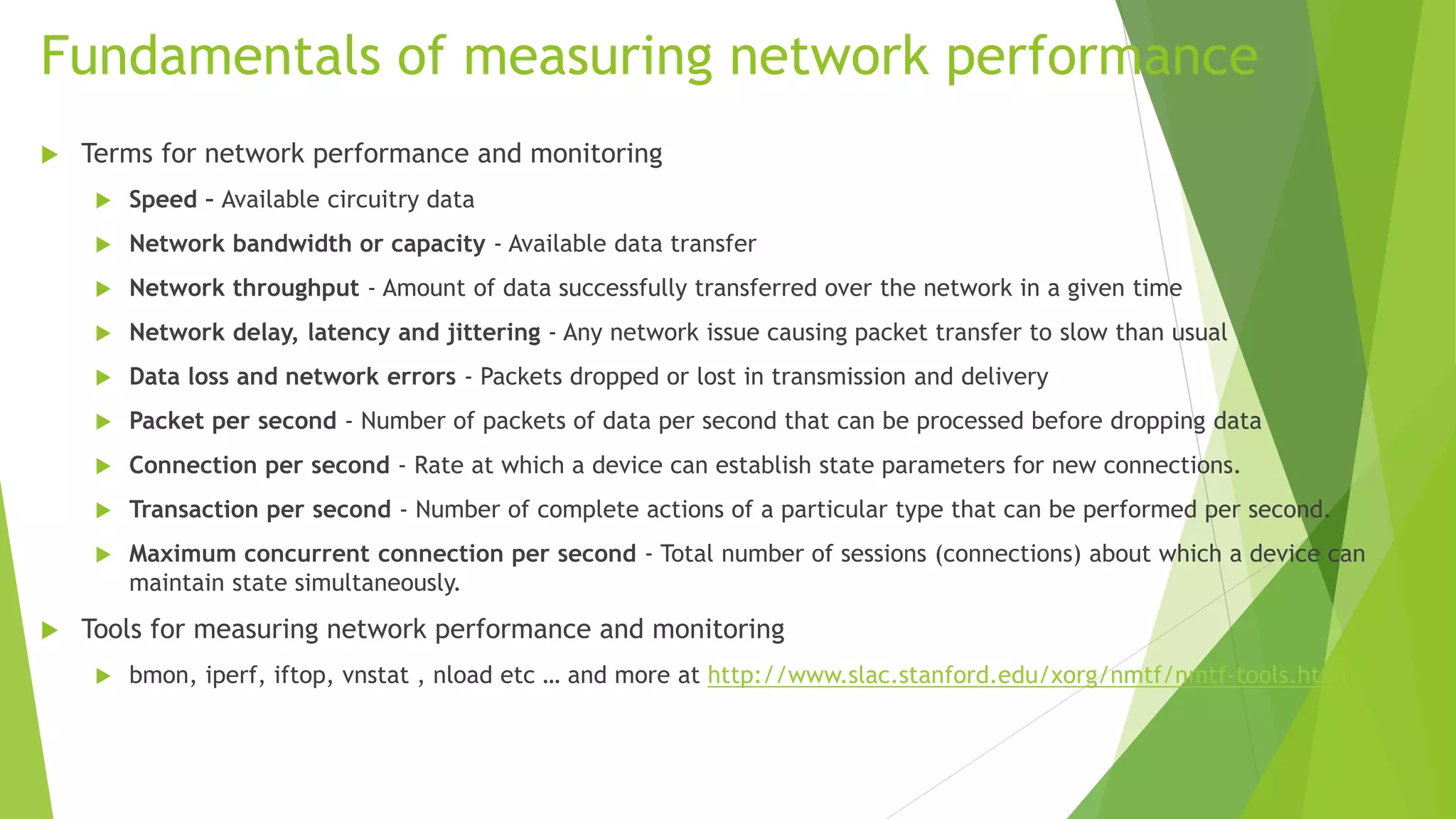 Fundamentals of measuring network performance
 Terms for network performance and monitoring
 Speed – Available circuitry data
 Network bandwidth or capacity - Available data transfer
 Network throughput - Amount of data successfully transferred over the network in a given time
 Network delay, latency and jittering - Any network issue causing packet transfer to slow than usual
 Data loss and network errors - Packets dropped or lost in transmission and delivery
 Packet per second - Number of packets of data per second that can be processed before dropping data
 Connection per second - Rate at which a device can establish state parameters for new connections.
 Transaction per second - Number of complete actions of a particular type that can be performed per second.
 Maximum concurrent connection per second - Total number of sessions (connections) about which a device can
maintain state simultaneously.
 Tools for measuring network performance and monitoring
 bmon, iperf, iftop, vnstat , nload etc … and more at http://www.slac.stanford.edu/xorg/nmtf/nmtf-tools.html
 