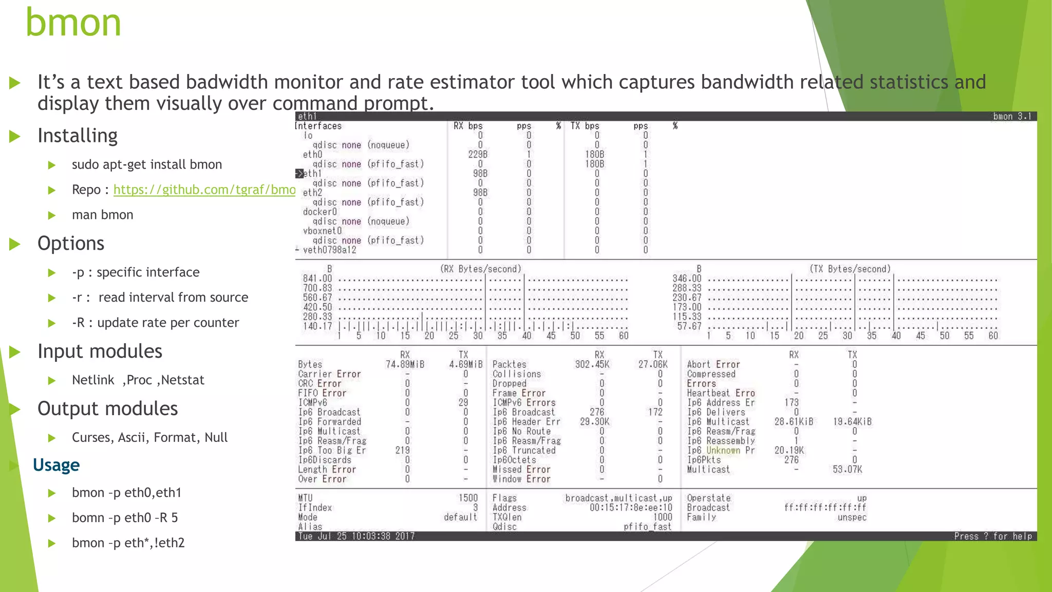 bmon
 It’s a text based badwidth monitor and rate estimator tool which captures bandwidth related statistics and
display them visually over command prompt.
 Installing
 sudo apt-get install bmon
 Repo : https://github.com/tgraf/bmon
 man bmon
 Options
 -p : specific interface
 -r : read interval from source
 -R : update rate per counter
 Input modules
 Netlink ,Proc ,Netstat
 Output modules
 Curses, Ascii, Format, Null
 Usage
 bmon –p eth0,eth1
 bomn –p eth0 –R 5
 bmon –p eth*,!eth2
 