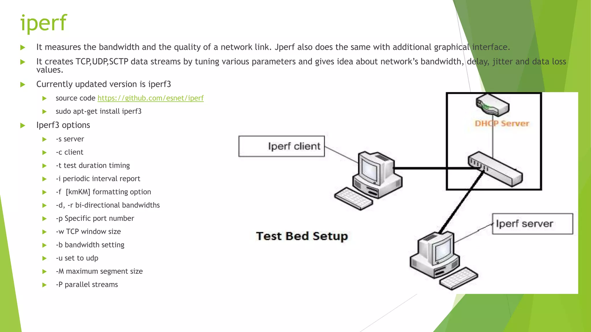 iperf
 It measures the bandwidth and the quality of a network link. Jperf also does the same with additional graphical interface.
 It creates TCP,UDP,SCTP data streams by tuning various parameters and gives idea about network’s bandwidth, delay, jitter and data loss
values.
 Currently updated version is iperf3
 source code https://github.com/esnet/iperf
 sudo apt-get install iperf3
 Iperf3 options
 -s server
 -c client
 -t test duration timing
 -i periodic interval report
 -f [kmKM] formatting option
 -d, -r bi-directional bandwidths
 -p Specific port number
 -w TCP window size
 -b bandwidth setting
 -u set to udp
 -M maximum segment size
 -P parallel streams
 
