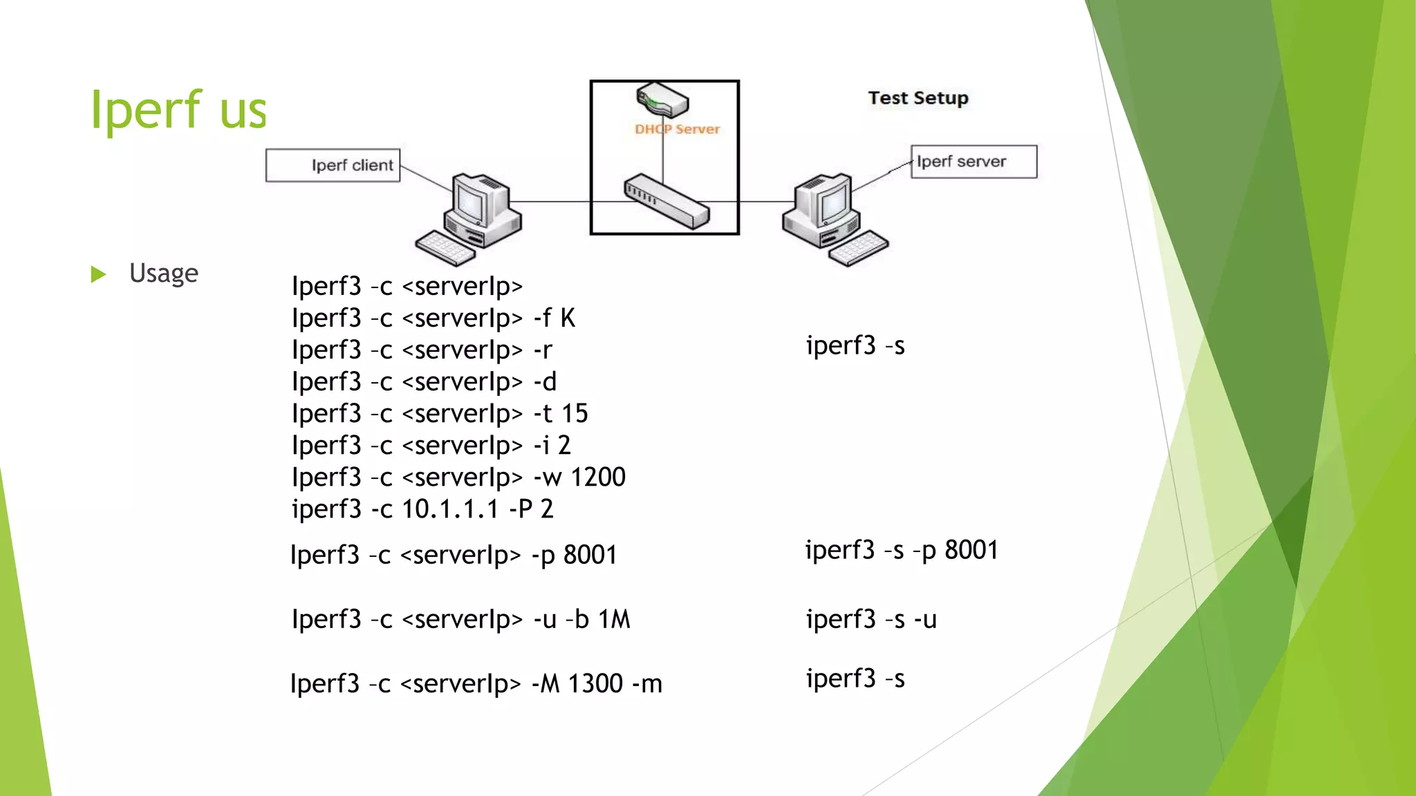 Iperf usage
 Usage
iperf3 –s
Iperf3 –c <serverIp>
Iperf3 –c <serverIp> -f K
Iperf3 –c <serverIp> -r
Iperf3 –c <serverIp> -d
Iperf3 –c <serverIp> -t 15
Iperf3 –c <serverIp> -i 2
Iperf3 –c <serverIp> -w 1200
iperf3 -c 10.1.1.1 -P 2
iperf3 –s –p 8001Iperf3 –c <serverIp> -p 8001
Iperf3 –c <serverIp> -u –b 1M
iperf3 –sIperf3 –c <serverIp> -M 1300 -m
iperf3 –s -u
 