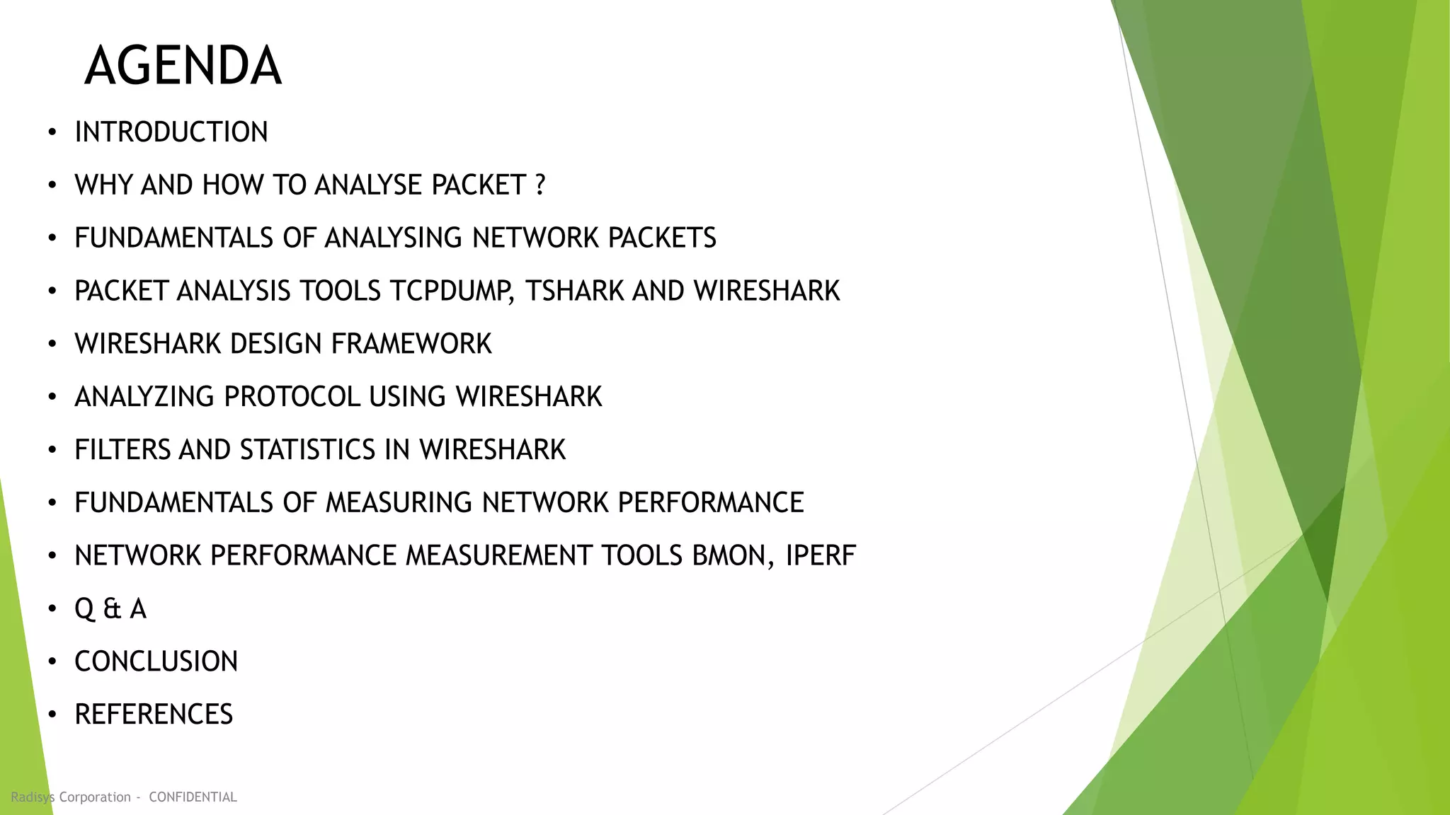 AGENDA
• INTRODUCTION
• WHY AND HOW TO ANALYSE PACKET ?
• FUNDAMENTALS OF ANALYSING NETWORK PACKETS
• PACKET ANALYSIS TOOLS TCPDUMP, TSHARK AND WIRESHARK
• WIRESHARK DESIGN FRAMEWORK
• ANALYZING PROTOCOL USING WIRESHARK
• FILTERS AND STATISTICS IN WIRESHARK
• FUNDAMENTALS OF MEASURING NETWORK PERFORMANCE
• NETWORK PERFORMANCE MEASUREMENT TOOLS BMON, IPERF
• Q & A
• CONCLUSION
• REFERENCES
Radisys Corporation - CONFIDENTIAL
 