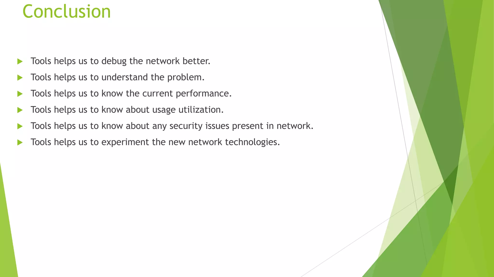 Conclusion
 Tools helps us to debug the network better.
 Tools helps us to understand the problem.
 Tools helps us to know the current performance.
 Tools helps us to know about usage utilization.
 Tools helps us to know about any security issues present in network.
 Tools helps us to experiment the new network technologies.
 
