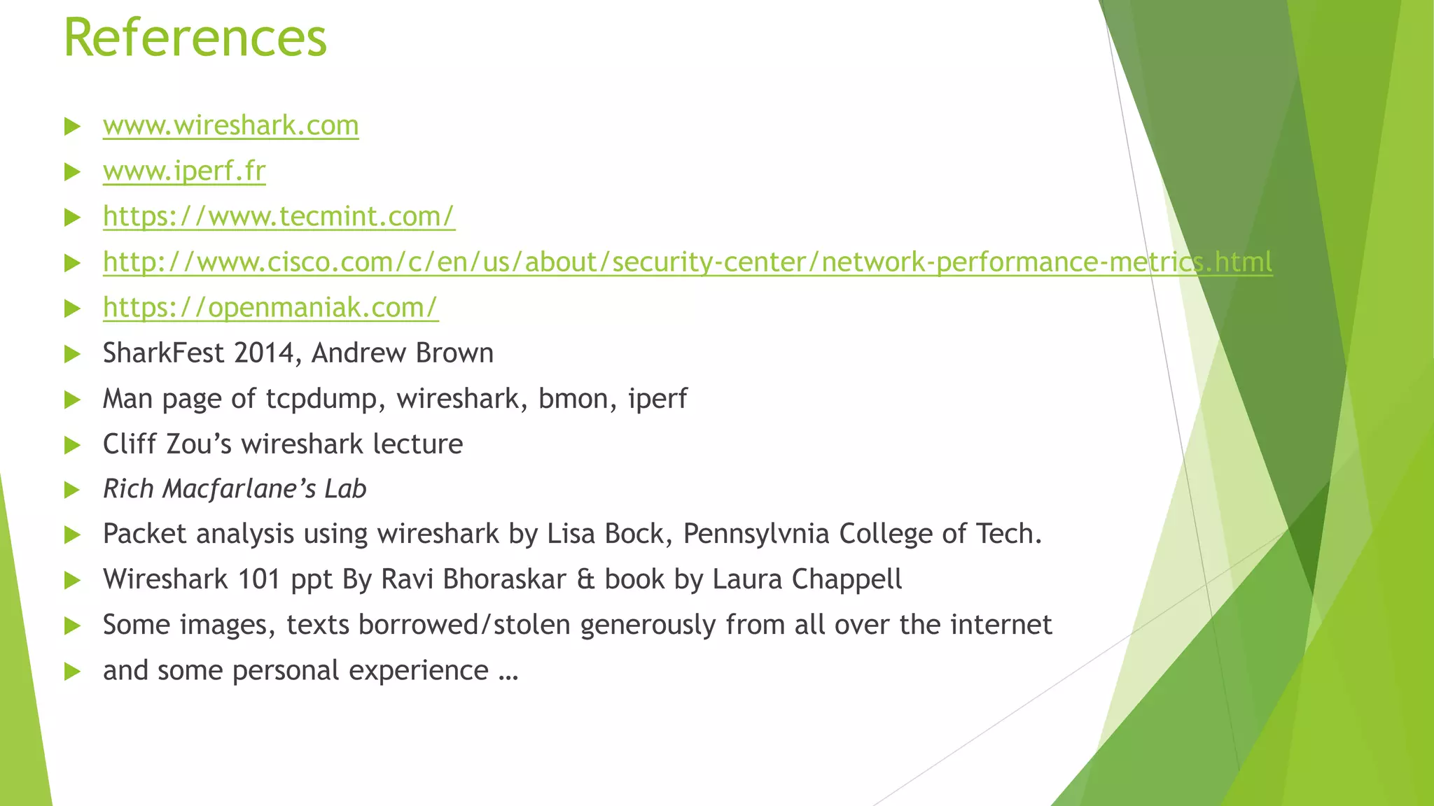 References
 www.wireshark.com
 www.iperf.fr
 https://www.tecmint.com/
 http://www.cisco.com/c/en/us/about/security-center/network-performance-metrics.html
 https://openmaniak.com/
 SharkFest 2014, Andrew Brown
 Man page of tcpdump, wireshark, bmon, iperf
 Cliff Zou’s wireshark lecture
 Rich Macfarlane’s Lab
 Packet analysis using wireshark by Lisa Bock, Pennsylvnia College of Tech.
 Wireshark 101 ppt By Ravi Bhoraskar & book by Laura Chappell
 Some images, texts borrowed/stolen generously from all over the internet
 and some personal experience …
 