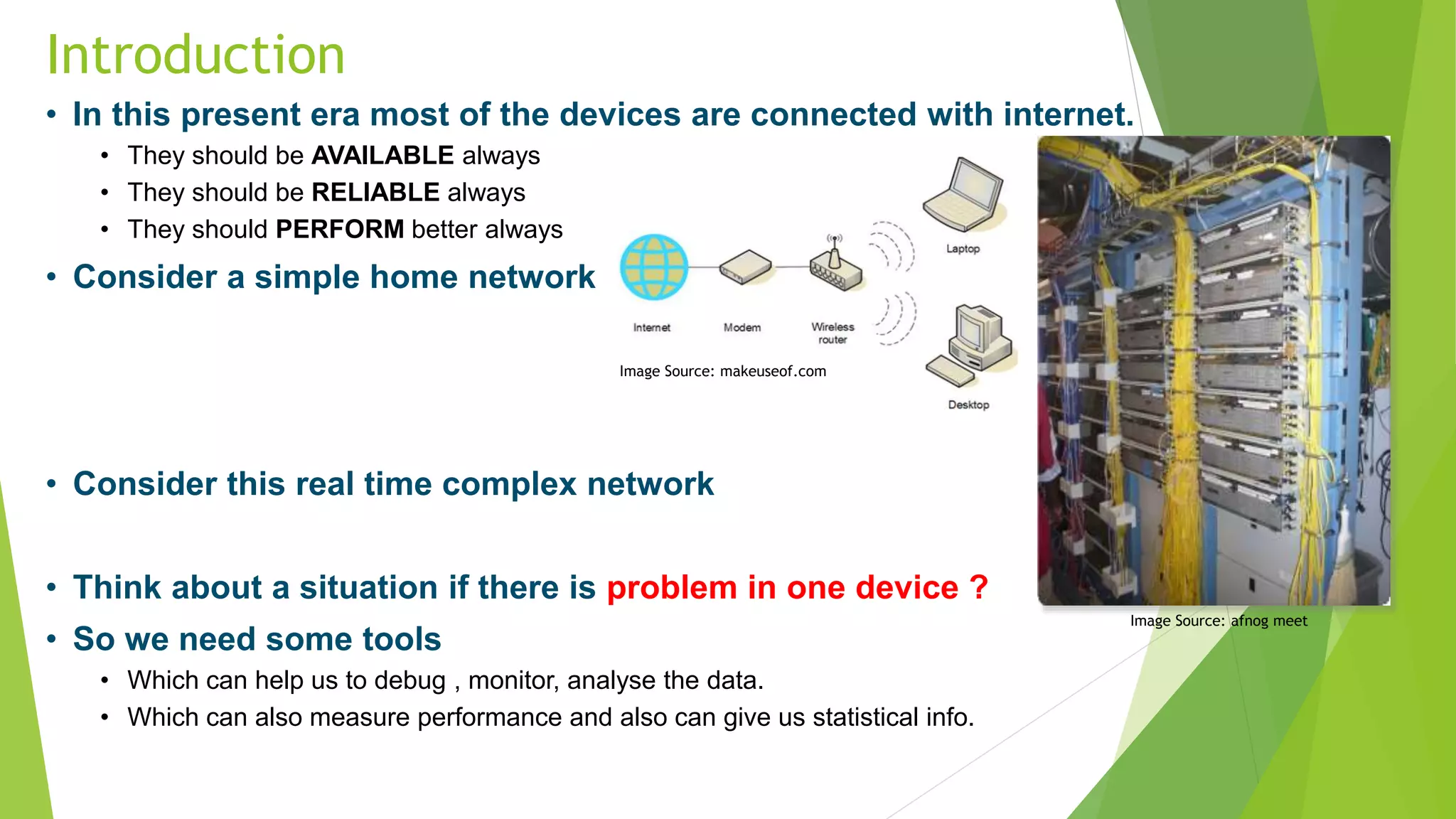 Introduction
• In this present era most of the devices are connected with internet.
• They should be AVAILABLE always
• They should be RELIABLE always
• They should PERFORM better always
• Consider a simple home network
• Consider this real time complex network
• Think about a situation if there is problem in one device ?
• So we need some tools
• Which can help us to debug , monitor, analyse the data.
• Which can also measure performance and also can give us statistical info.
Image Source: makeuseof.com
Image Source: afnog meet
 