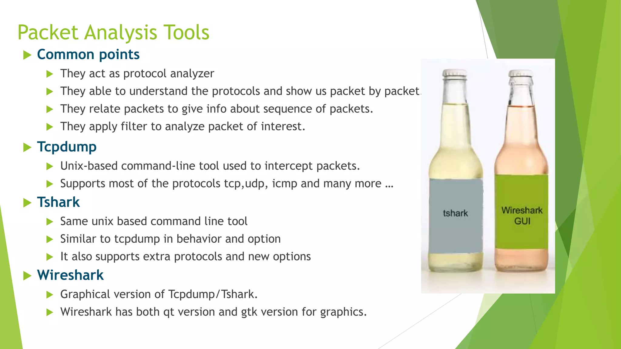Packet Analysis Tools
 Common points
 They act as protocol analyzer
 They able to understand the protocols and show us packet by packet.
 They relate packets to give info about sequence of packets.
 They apply filter to analyze packet of interest.
 Tcpdump
 Unix-based command-line tool used to intercept packets.
 Supports most of the protocols tcp,udp, icmp and many more …
 Tshark
 Same unix based command line tool
 Similar to tcpdump in behavior and option
 It also supports extra protocols and new options
 Wireshark
 Graphical version of Tcpdump/Tshark.
 Wireshark has both qt version and gtk version for graphics.
 