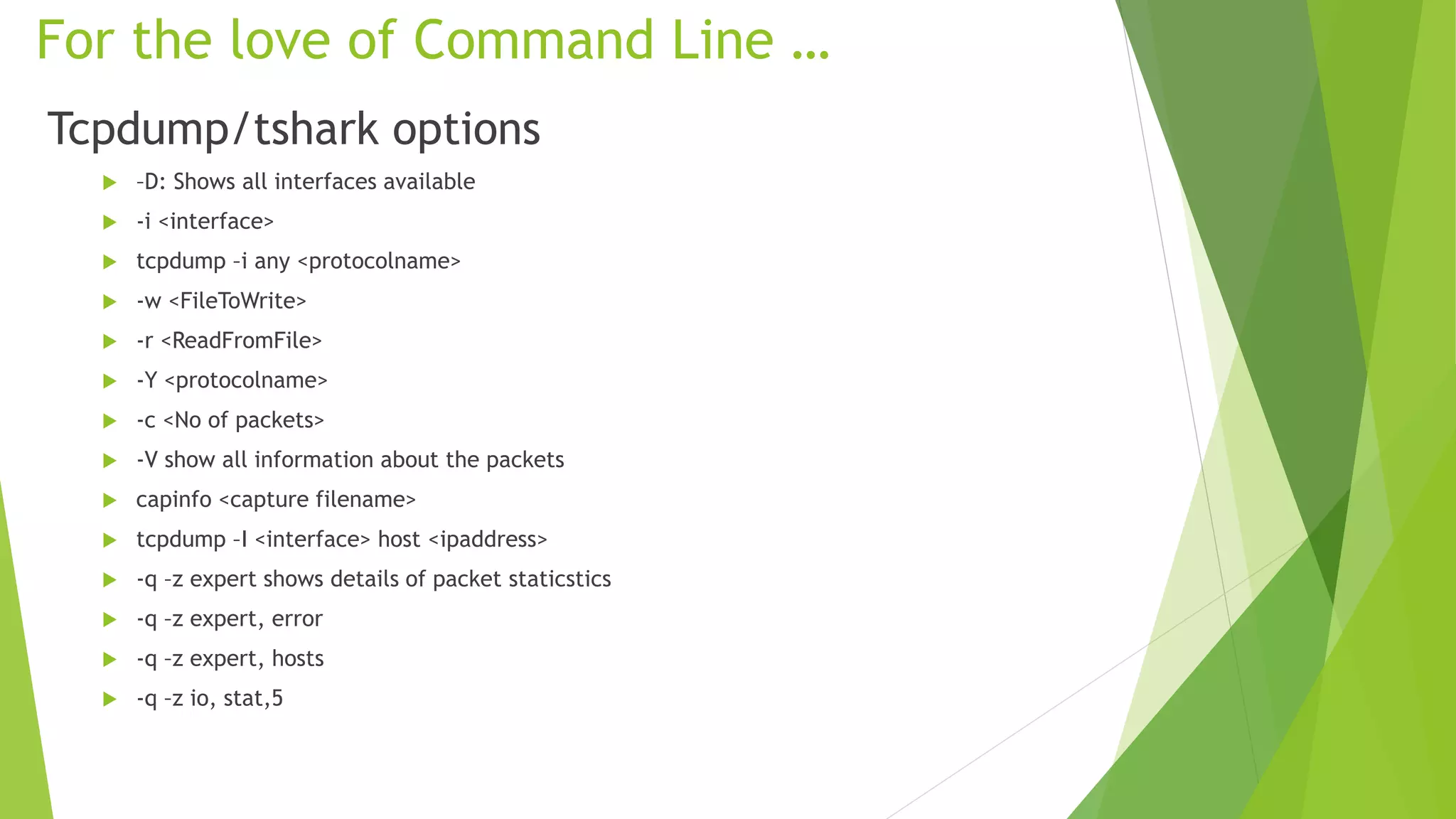 For the love of Command Line …
Tcpdump/tshark options
 –D: Shows all interfaces available
 -i <interface>
 tcpdump –i any <protocolname>
 -w <FileToWrite>
 -r <ReadFromFile>
 -Y <protocolname>
 -c <No of packets>
 -V show all information about the packets
 capinfo <capture filename>
 tcpdump –I <interface> host <ipaddress>
 -q –z expert shows details of packet staticstics
 -q –z expert, error
 -q –z expert, hosts
 -q –z io, stat,5
 