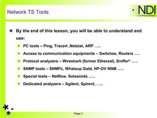 Network TS Tools By the end of this lesson, you will be able to understand and use: PC tools – Ping, Tracert ,Netstat, ARP ….. Access to communication equipments – Switches, Routers …. Protocol analyzers – Wireshark (former Ethereal), Sniffer ®  ….. SNMP tools – SNMPc, Whatsup Gold, HP-OV NNM ….. Special tools – Netflow, Solawinds …..  Dedicated analyzers – Agilent, Spirent, ….. 
