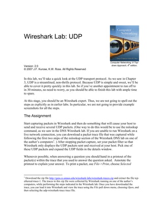 Wireshark Lab: UDP
Version: 2.0
© 2007 J.F. Kurose, K.W. Ross. All Rights Reserved
Computer Networking: A Top-
down Approach, 4
th
edition.
In this lab, we’ll take a quick look at the UDP transport protocol. As we saw in Chapter
3, UDP is a streamlined, non-thrills protocol. Because UDP is simple and sweet, we’ll be
able to cover it pretty quickly in this lab. So if you’ve another appointment to run off to
in 30 minutes, no need to worry, as you should be able to finish this lab with ample time
to spare.
At this stage, you should be an Wireshark expert. Thus, we are not going to spell out the
steps as explicitly as in earlier labs. In particular, we are not going to provide example
screenshots for all the steps.
The Assignment
Start capturing packets in Wireshark and then do something that will cause your host to
send and receive several UDP packets. (One way to do this would be to use the nslookup
command, as we saw in the DNS Wireshark lab. If you are unable to run Wireshark on a
live network connection, you can download a packet trace file that was captured while
following the first two steps of the nslookup section of the Wireshark DNS lab on one of
the author’s computers1
. ) After stopping packet capture, set your packet filter so that
Wireshark only displays the UDP packets sent and received at your host. Pick one of
these UDP packets and expand the UDP fields in the details window.
Whenever possible, when answering a question you should hand in a printout of the
packet(s) within the trace that you used to answer the question asked. Annotate the
printout to explain your answer. To print a packet, use File->Print, choose Selected
1
Download the zip file http://gaia.cs.umass.edu/wireshark-labs/wireshark-traces.zip and extract the file tcp-
ethereal-trace-1. The traces in this zip file were collected by Wireshark running on one of the author’s
computers, while performing the steps indicated in the Wireshark lab. Once you have downloaded the
trace, you can load it into Wireshark and view the trace using the File pull down menu, choosing Open, and
then selecting the udp-wireshark-trace trace file.
 