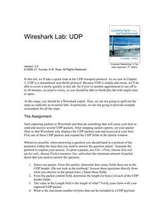 Wireshark Lab: UDP



                                                                     Computer Networking: A Top-
Version: 2.0                                                                          th
                                                                      down Approach, 5 edition.
© 2009 J.F. Kurose, K.W. Ross. All Rights Reserved


In this lab, we’ll take a quick look at the UDP transport protocol. As we saw in Chapter
3, UDP is a streamlined, non-thrills protocol. Because UDP is simple and sweet, we’ll be
able to cover it pretty quickly in this lab. So if you’ve another appointment to run off to
in 30 minutes, no need to worry, as you should be able to finish this lab with ample time
to spare.

At this stage, you should be a Wireshark expert. Thus, we are not going to spell out the
steps as explicitly as in earlier labs. In particular, we are not going to provide example
screenshots for all the steps.

The Assignment
Start capturing packets in Wireshark and then do something that will cause your host to
send and receive several UDP packets. After stopping packet capture, set your packet
filter so that Wireshark only displays the UDP packets sent and received at your host.
Pick one of these UDP packets and expand the UDP fields in the details window.

Whenever possible, when answering a question you should hand in a printout of the
packet(s) within the trace that you used to answer the question asked. Annotate the
printout to explain your answer. To print a packet, use File->Print, choose Selected
packet only, choose Packet summary line, and select the minimum amount of packet
detail that you need to answer the question.

   1. Select one packet. From this packet, determine how many fields there are in the
      UDP header. (Do not look in the textbook! Answer these questions directly from
      what you observe in the packet trace.) Name these fields.
   2. From the packet content field, determine the length (in bytes) of each of the UDP
      header fields.
   3. The value in the Length field is the length of what? Verify your claim with your
      captured UDP packet.
   4. What is the maximum number of bytes that can be included in a UDP payload.
 