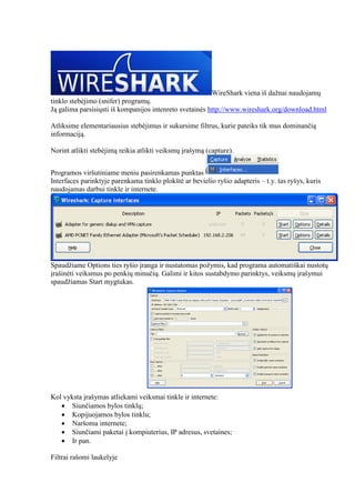 WireShark viena iš dažnai naudojamų
tinklo stebėjimo (snifer) programų.
Ją galima parsisiųsti iš kompanijos intenreto svetainės http://www.wireshark.org/download.html
Atliksime elementariausius stebėjimus ir sukursime filtrus, kurie pateiks tik mus dominančią
informaciją.
Norint atlikti stebėjimą reikia atlikti veiksmų įrašymą (capture).
Programos viršutiniame meniu pasirenkamas punktas
Interfaces parinktyje parenkama tinklo plokštė ar bevielio ryšio adapteris – t.y. tas ryšys, kuris
naudojamas darbui tinkle ir internete.
Spaudžiame Options ties ryšio įranga ir nustatomas požymis, kad programa automatiškai nustotų
įrašinėti veiksmus po penkių minučių. Galimi ir kitos sustabdymo parinktys, veiksmų įrašymui
spaudžiamas Start mygtukas.
Kol vyksta įrašymas atliekami veiksmai tinkle ir internete:
 Siunčiamos bylos tinklų;
 Kopijuojamos bylos tinklu;
 Naršoma internete;
 Siunčiami paketai į kompiuterius, IP adresus, svetaines;
 Ir pan.
Filtrai rašomi laukelyje
 