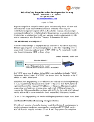 Wireside-Only Rogue Detection: Inadequate for Security
                           Hemant Chaskar and K. N. Gopinath
                                  AirTight Networks
                              www.airtightnetworks.com

                                      August 26, 2009

Rogue access point on enterprise network poses serious security threat. It is now well
established that wired–wireless traffic correlation is the only robust way for
comprehensive rogue access point detection. Nonetheless wireside-only scanning is
sometimes touted as a low cost alternative for detecting rogue access points on network.
It is important to note that the wireside only scanning is not robust enough to provide
assured rogue access point detection. This paper deliberates on this point.

How wireside-only scanning works?

Wireside scanner attempts to fingerprint devices connected to the network by issuing
different types of queries and examining responses to infer if the responding device is
access point. Commonly used queries are SNMP, HTTP etc. An example of wireside
only fingerprinting using HTTP is shown below:

                                                          Linksys WAP55AG access point

                            http://<IP address>
   Wireside
   Scanner
                Login HTML page including header
                “WWW-Authenticate Realm: Linksys WAP55AG”


So if HTTP query to an IP address fetches HTML page including the header “WWW-
Authenticate Realm: Linksys WAP55AG”, the scanner infers that the device at that IP
address is Linksys access point.

Sometimes MAC fingerprinting is also be used in the wireside-only scanning technique.
In MAC fingerprinting, the scanner infers vendor of the device from the OUI (3 most
significant bytes) of the wireside MAC addresses of the device. The scanner needs to
access wired MAC addresses by some means such switch CAM table lookup. For
example, the OUI assigned to Linksys Group is 00:04:5A. So if wireside MAC is found
starting with 00:04:5A, the scanner infers that it is most likely Linksys access point.

OS and IP stack fingerprinting can also be used in principle to detect rogue access points.

Drawbacks of wireside-only scanning for rogue detection

Wireside-only scanning is basically signature based identification. It requires extensive
set of signatures such as known responses of access points to HTTP/SNMP queries,
MAC OUI-vendor mapping, and other OS and IP stack fingerprints of access points.


                                           1 of 4
 