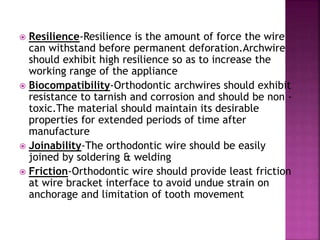  Resilience-Resilience is the amount of force the wire
can withstand before permanent deforation.Archwire
should exhibit high resilience so as to increase the
working range of the appliance
 Biocompatibility-Orthodontic archwires should exhibit
resistance to tarnish and corrosion and should be non -
toxic.The material should maintain its desirable
properties for extended periods of time after
manufacture
 Joinability-The orthodontic wire should be easily
joined by soldering & welding
 Friction-Orthodontic wire should provide least friction
at wire bracket interface to avoid undue strain on
anchorage and limitation of tooth movement
 