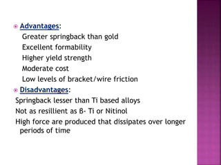  Advantages:
Greater springback than gold
Excellent formability
Higher yield strength
Moderate cost
Low levels of bracket/wire friction
 Disadvantages:
Springback lesser than Ti based alloys
Not as resillient as β- Ti or Nitinol
High force are produced that dissipates over longer
periods of time
 