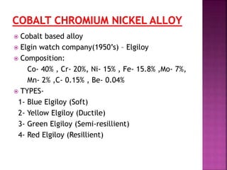  Cobalt based alloy
 Elgin watch company(1950’s) – Elgiloy
 Composition:
Co- 40% , Cr- 20%, Ni- 15% , Fe- 15.8% ,Mo- 7%,
Mn- 2% ,C- 0.15% , Be- 0.04%
 TYPES-
1- Blue Elgiloy (Soft)
2- Yellow Elgiloy (Ductile)
3- Green Elgiloy (Semi-resillient)
4- Red Elgiloy (Resillient)
 