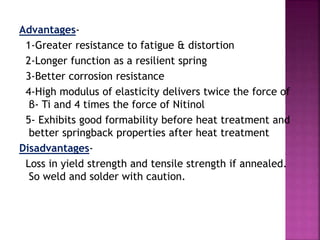 Advantages-
1-Greater resistance to fatigue & distortion
2-Longer function as a resilient spring
3-Better corrosion resistance
4-High modulus of elasticity delivers twice the force of
β- Ti and 4 times the force of Nitinol
5- Exhibits good formability before heat treatment and
better springback properties after heat treatment
Disadvantages-
Loss in yield strength and tensile strength if annealed.
So weld and solder with caution.
 