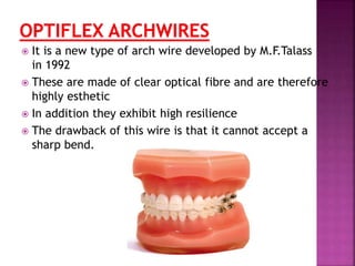  It is a new type of arch wire developed by M.F.Talass
in 1992
 These are made of clear optical fibre and are therefore
highly esthetic
 In addition they exhibit high resilience
 The drawback of this wire is that it cannot accept a
sharp bend.
 