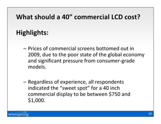 What should a 40” commercial LCD cost?

Highlights:

  – Prices of commercial screens bottomed out in
    2009, due to the poor state of the global economy
    and significant pressure from consumer-grade
    models.

  – Regardless of experience, all respondents
    indicated the “sweet spot” for a 40 inch
    commercial display to be between $750 and
    $1,000.

                                                        10
 