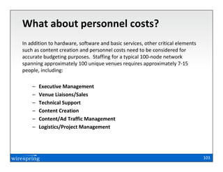What about personnel costs?
In addition to hardware, software and basic services, other critical elements
such as content creation and personnel costs need to be considered for
accurate budgeting purposes. Staffing for a typical 100-node network
spanning approximately 100 unique venues requires approximately 7-15
people, including:

    –   Executive Management
    –   Venue Liaisons/Sales
    –   Technical Support
    –   Content Creation
    –   Content/Ad Traffic Management
    –   Logistics/Project Management




                                                                                103
 