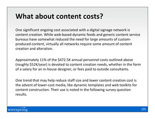 What about content costs?
One significant ongoing cost associated with a digital signage network is
content creation. While web-based dynamic feeds and generic content service
bureaus have somewhat reduced the need for large amounts of custom-
produced content, virtually all networks require some amount of content
creation and alteration.

Approximately 11% of the $472.5K annual personnel costs outlined above
(roughly $52K/year) is devoted to content creation needs, whether in the form
of a salary for an in-house designer, or fees paid to outside consultants.

One trend that may help reduce staff size and lower content creation cost is
the advent of lower-cost media, like dynamic templates and web toolkits for
content construction. Their use is noted in the following survey question
results.


                                                                                105
 