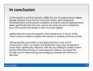In conclusion
Continuing the trend that started in 2004, the cost of implementing a digital
signage network of any size has never been lower, with component
commoditization and economic conditions driving the cost of implementation
down significantly from last year, even as the prices of some components
(e.g. LCD screens) held steady or even increased slightly.

Additionally, the trend of companies internalizing most, if not all, of the
critical services needed to deploy and maintain a network continues to hold.

WireSpring does not predict a meaningful decrease in the cost of
components in 2011, as margins and production costs have already been
driven down significantly. However, with focuses shifting to smaller screens
and the efficiencies of easy-to-create dynamic content, we expect the
average cost of implementing and managing a network will continue to
decrease.



                                                                                110
 