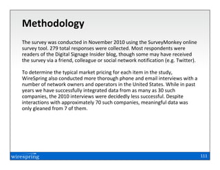 Methodology
The survey was conducted in November 2010 using the SurveyMonkey online
survey tool. 279 total responses were collected. Most respondents were
readers of the Digital Signage Insider blog, though some may have received
the survey via a friend, colleague or social network notification (e.g. Twitter).

To determine the typical market pricing for each item in the study,
WireSpring also conducted more thorough phone and email interviews with a
number of network owners and operators in the United States. While in past
years we have successfully integrated data from as many as 30 such
companies, the 2010 interviews were decidedly less successful. Despite
interactions with approximately 70 such companies, meaningful data was
only gleaned from 7 of them.




                                                                                    111
 